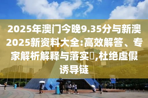 2025年澳門今晚9.35分與新澳2025新資料大全:高效解答、專家解析解釋與落實(shí)?,杜絕虛假誘導(dǎo)鏈