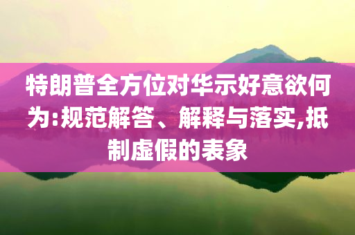特朗普全方位對華示好意欲何為:規(guī)范解答、解釋與落實,抵制虛假的表象