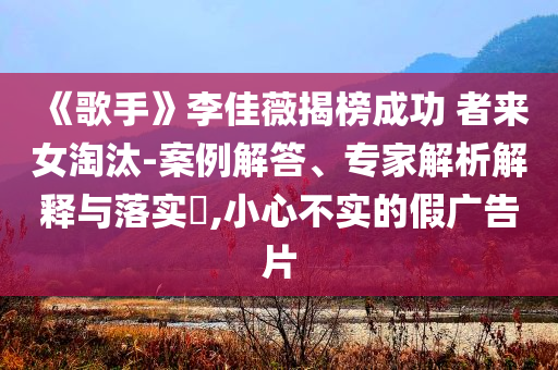 《歌手》李佳薇揭榜成功 者來女淘汰-案例解答、專家解析解釋與落實(shí)?,小心不實(shí)的假?gòu)V告片