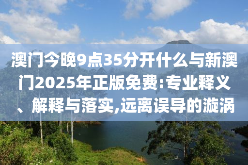 澳門今晚9點(diǎn)35分開什么與新澳門2025年正版免費(fèi):專業(yè)釋義、解釋與落實(shí),遠(yuǎn)離誤導(dǎo)的漩渦