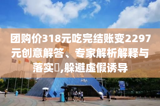 團(tuán)購價318元吃完結(jié)賬變2297元創(chuàng)意解答、專家解析解釋與落實(shí)?,躲避虛假誘導(dǎo)