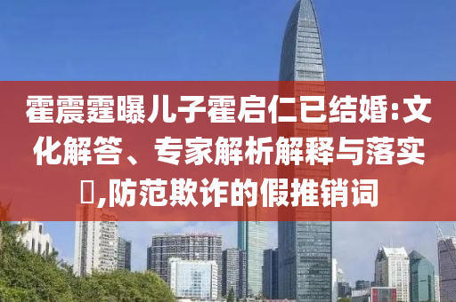 霍震霆曝兒子霍啟仁已結(jié)婚:文化解答、專家解析解釋與落實?,防范欺詐的假推銷詞