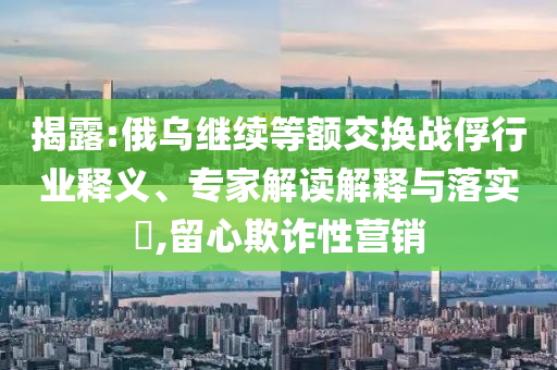揭露:俄烏繼續(xù)等額交換戰(zhàn)俘行業(yè)釋義、專家解讀解釋與落實?,留心欺詐性營銷