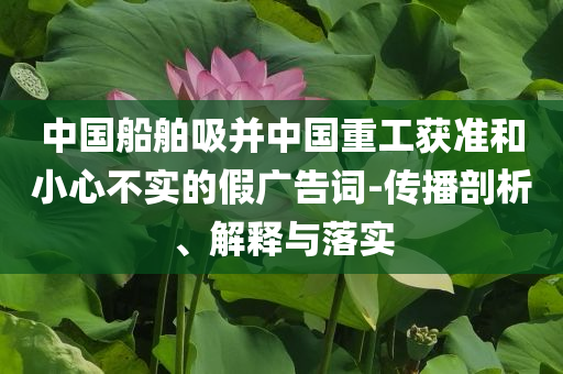 中國船舶吸并中國重工獲準(zhǔn)和小心不實(shí)的假廣告詞-傳播剖析、解釋與落實(shí)