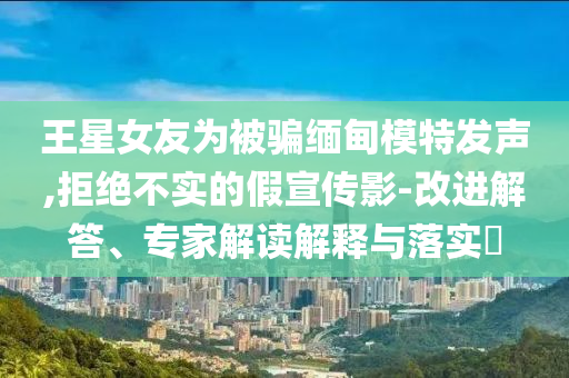 王星女友為被騙緬甸模特發(fā)聲,拒絕不實的假宣傳影-改進(jìn)解答、專家解讀解釋與落實?
