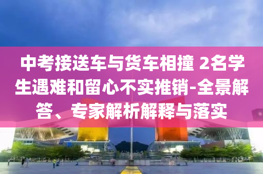 中考接送車與貨車相撞 2名學(xué)生遇難和留心不實推銷-全景解答、專家解析解釋與落實