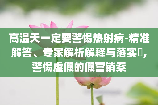 高溫天一定要警惕熱射病-精準(zhǔn)解答、專家解析解釋與落實?,警惕虛假的假營銷案