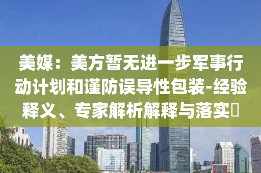 美媒：美方暫無進(jìn)一步軍事行動(dòng)計(jì)劃和謹(jǐn)防誤導(dǎo)性包裝-經(jīng)驗(yàn)釋義、專家解析解釋與落實(shí)?