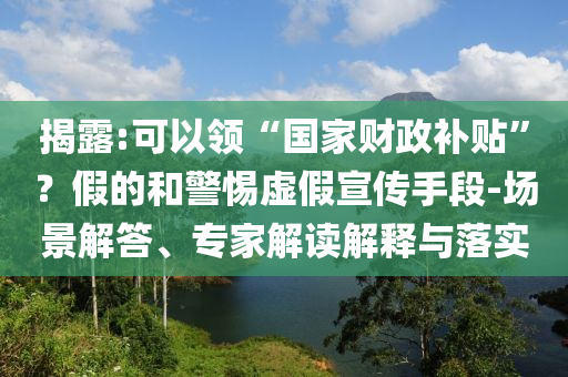揭露:可以領“國家財政補貼”？假的和警惕虛假宣傳手段-場景解答、專家解讀解釋與落實