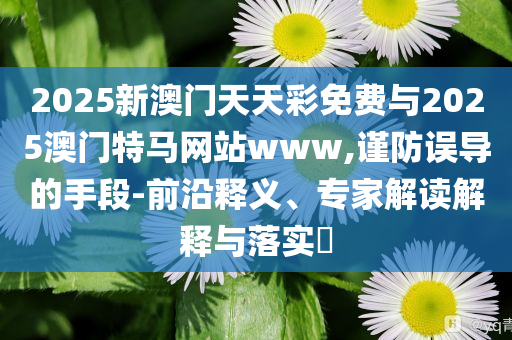 2025新澳門天天彩免費(fèi)與2025澳門特馬網(wǎng)站www,謹(jǐn)防誤導(dǎo)的手段-前沿釋義、專家解讀解釋與落實(shí)?
