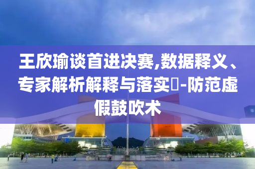 王欣瑜談首進(jìn)決賽,數(shù)據(jù)釋義、專家解析解釋與落實(shí)?-防范虛假鼓吹術(shù)