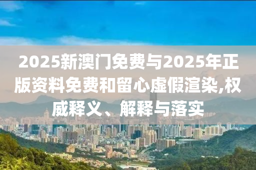 2025新澳門免費與2025年正版資料免費和留心虛假渲染,權威釋義、解釋與落實