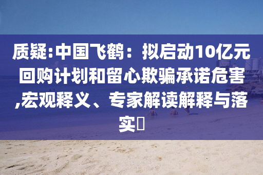 質(zhì)疑:中國飛鶴：擬啟動10億元回購計劃和留心欺騙承諾危害,宏觀釋義、專家解讀解釋與落實?