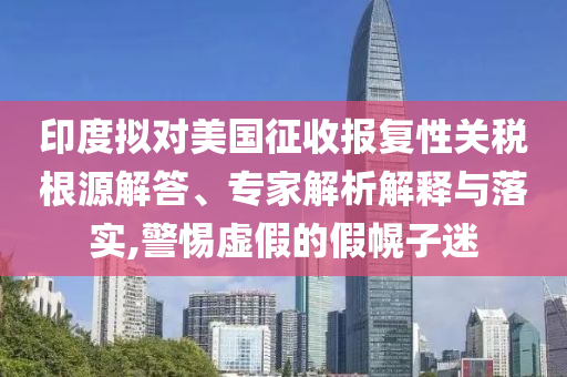 印度擬對(duì)美國征收?qǐng)?bào)復(fù)性關(guān)稅根源解答、專家解析解釋與落實(shí),警惕虛假的假幌子迷