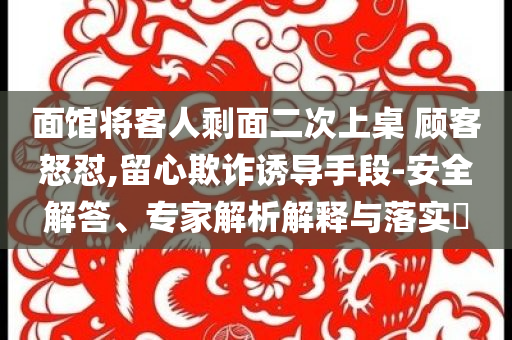 面館將客人剩面二次上桌 顧客怒懟,留心欺詐誘導(dǎo)手段-安全解答、專(zhuān)家解析解釋與落實(shí)?