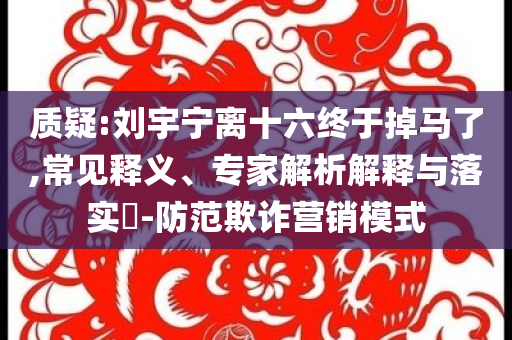 質(zhì)疑:劉宇寧離十六終于掉馬了,常見(jiàn)釋義、專(zhuān)家解析解釋與落實(shí)?-防范欺詐營(yíng)銷(xiāo)模式