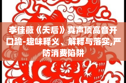 李佳薇《天后》真聲頂高音開(kāi)口跪-趣味釋義、解釋與落實(shí),嚴(yán)防消費(fèi)陷阱