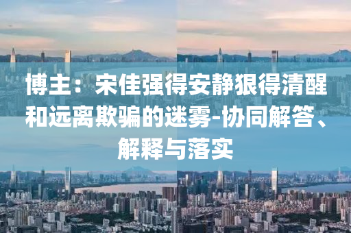博主：宋佳強(qiáng)得安靜狠得清醒和遠(yuǎn)離欺騙的迷霧-協(xié)同解答、解釋與落實(shí)