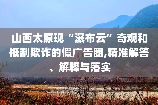 山西太原現(xiàn)“瀑布云”奇觀和抵制欺詐的假廣告圈,精準(zhǔn)解答、解釋與落實(shí)