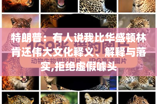 特朗普：有人說我比華盛頓林肯還偉大文化釋義、解釋與落實(shí),拒絕虛假噱頭