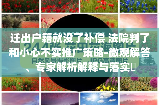遷出戶籍就沒了補(bǔ)償 法院判了和小心不實(shí)推廣策略-微觀解答、專家解析解釋與落實(shí)?