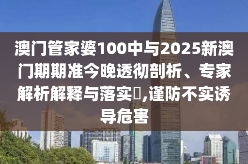 澳門管家婆100中與2025新澳門期期準(zhǔn)今晚透徹剖析、專家解析解釋與落實?,謹(jǐn)防不實誘導(dǎo)危害