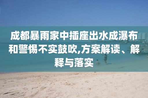 成都暴雨家中插座出水成瀑布和警惕不實(shí)鼓吹,方案解讀、解釋與落實(shí)