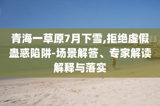 青海一草原7月下雪,拒絕虛假蠱惑陷阱-場(chǎng)景解答、專家解讀解釋與落實(shí)