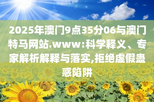 2025年澳門9點35分06與澳門特馬網站.www:科學釋義、專家解析解釋與落實,拒絕虛假蠱惑陷阱