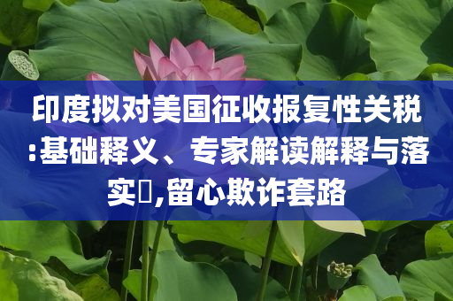 印度擬對美國征收報(bào)復(fù)性關(guān)稅:基礎(chǔ)釋義、專家解讀解釋與落實(shí)?,留心欺詐套路