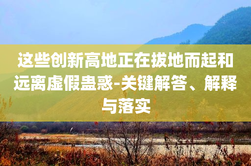 這些創(chuàng)新高地正在拔地而起和遠(yuǎn)離虛假蠱惑-關(guān)鍵解答、解釋與落實(shí)