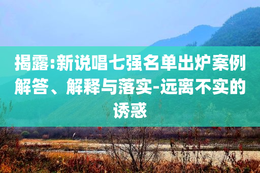 揭露:新說(shuō)唱七強(qiáng)名單出爐案例解答、解釋與落實(shí)-遠(yuǎn)離不實(shí)的誘惑
