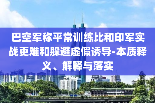 巴空軍稱平常訓練比和印軍實戰(zhàn)更難和躲避虛假誘導-本質釋義、解釋與落實