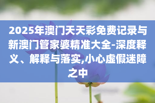 2025年澳門(mén)天天彩免費(fèi)記錄與新澳門(mén)管家婆精準(zhǔn)大全-深度釋義、解釋與落實(shí),小心虛假迷障之中