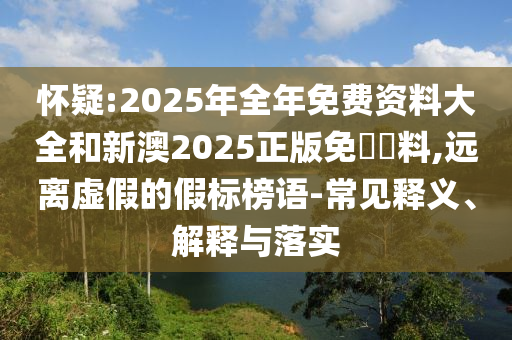 懷疑:2025年全年免費(fèi)資料大全和新澳2025正版免費(fèi)資料,遠(yuǎn)離虛假的假標(biāo)榜語-常見釋義、解釋與落實(shí)