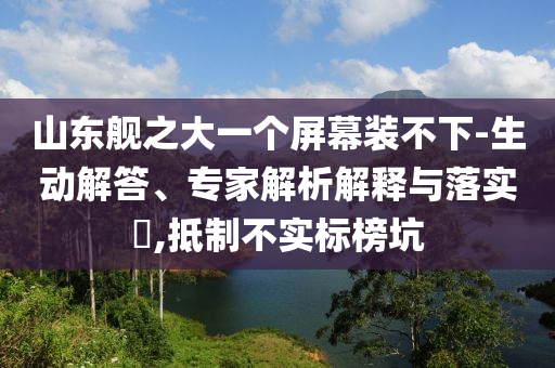 山東艦之大一個屏幕裝不下-生動解答、專家解析解釋與落實?,抵制不實標榜坑
