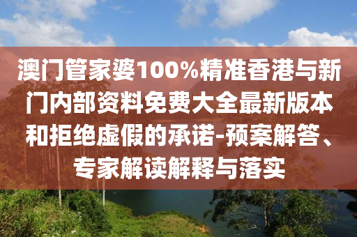 澳門管家婆100%精準香港與新門內部資料免費大全最新版本和拒絕虛假的承諾-預案解答、專家解讀解釋與落實