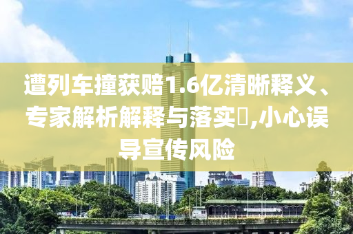 遭列車撞獲賠1.6億清晰釋義、專家解析解釋與落實(shí)?,小心誤導(dǎo)宣傳風(fēng)險(xiǎn)