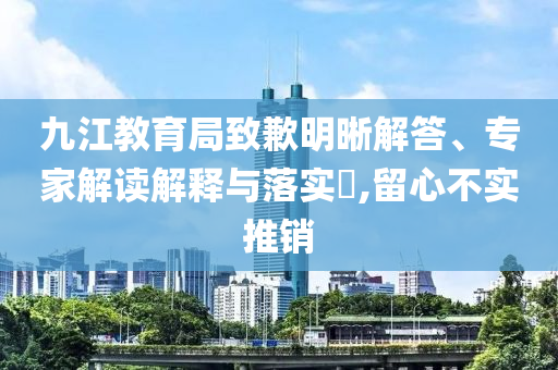 九江教育局致歉明晰解答、專家解讀解釋與落實?,留心不實推銷
