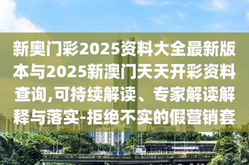 新奧門彩2025資料大全最新版本與2025新澳門天天開彩資料查詢,可持續(xù)解讀、專家解讀解釋與落實-拒絕不實的假營銷套