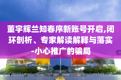 董宇輝蘭知春序新賬號(hào)開啟,閉環(huán)剖析、專家解讀解釋與落實(shí)-小心推廣的騙局