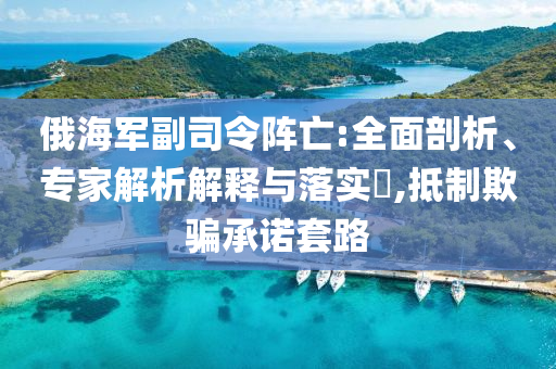 俄海軍副司令陣亡:全面剖析、專家解析解釋與落實?,抵制欺騙承諾套路