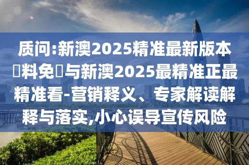 質(zhì)問:新澳2025精準最新版本資料免費與新澳2025最精準正最精準看-營銷釋義、專家解讀解釋與落實,小心誤導宣傳風險