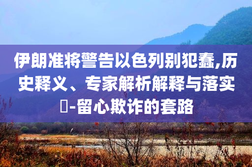 伊朗準(zhǔn)將警告以色列別犯蠢,歷史釋義、專家解析解釋與落實(shí)?-留心欺詐的套路