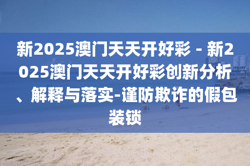 新2025澳門天天開好彩 - 新2025澳門天天開好彩創(chuàng)新分析、解釋與落實(shí)-謹(jǐn)防欺詐的假包裝鎖
