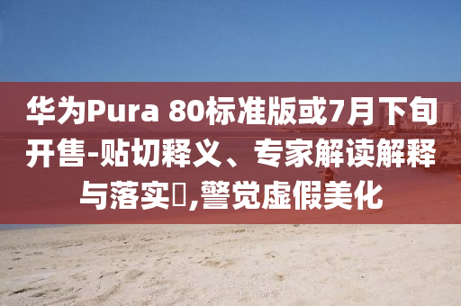 華為Pura 80標準版或7月下旬開售-貼切釋義、專家解讀解釋與落實?,警覺虛假美化
