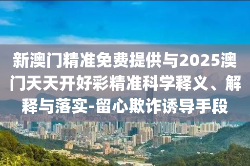 新澳門精準(zhǔn)免費(fèi)提供與2025澳門天天開好彩精準(zhǔn)科學(xué)釋義、解釋與落實(shí)-留心欺詐誘導(dǎo)手段
