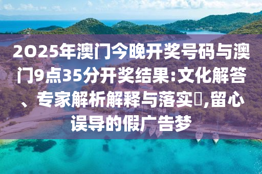 2O25年澳門今晚開獎號碼與澳門9點(diǎn)35分開獎結(jié)果:文化解答、專家解析解釋與落實(shí)?,留心誤導(dǎo)的假廣告夢