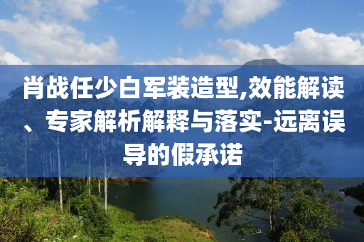 肖戰(zhàn)任少白軍裝造型,效能解讀、專家解析解釋與落實-遠(yuǎn)離誤導(dǎo)的假承諾