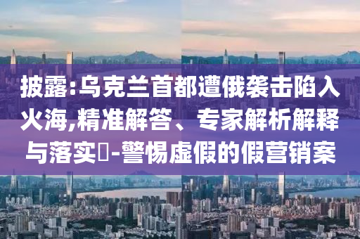 披露:烏克蘭首都遭俄襲擊陷入火海,精準(zhǔn)解答、專家解析解釋與落實?-警惕虛假的假營銷案